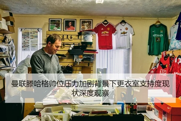 曼联滕哈格帅位压力加剧背景下更衣室支持度现状深度观察