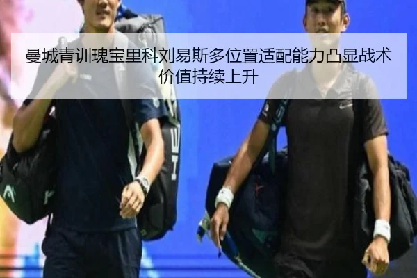 曼城青训瑰宝里科刘易斯多位置适配能力凸显战术价值持续上升
