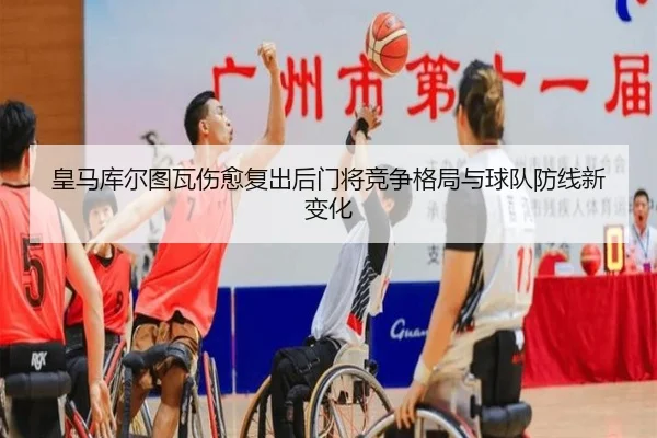 皇马库尔图瓦伤愈复出后门将竞争格局与球队防线新变化