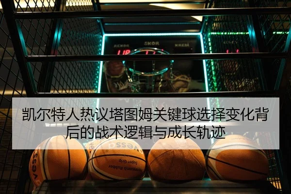 凯尔特人热议塔图姆关键球选择变化背后的战术逻辑与成长轨迹