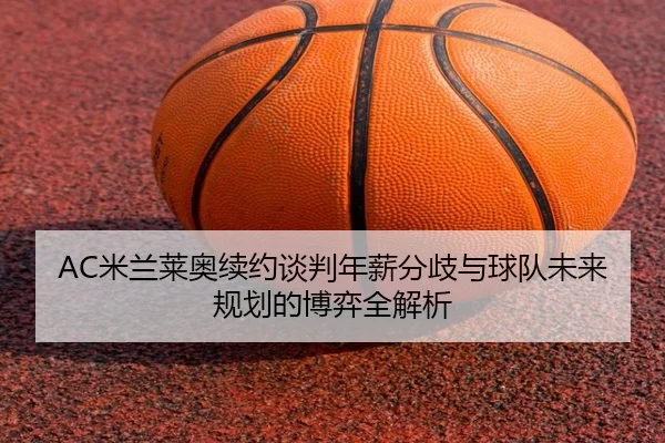 AC米兰莱奥续约谈判年薪分歧与球队未来规划的博弈全解析