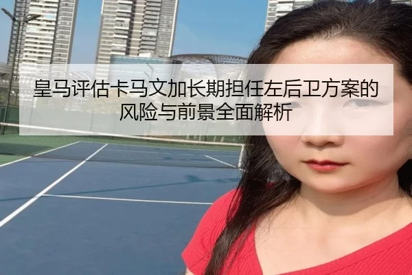 皇马评估卡马文加长期担任左后卫方案的风险与前景全面解析