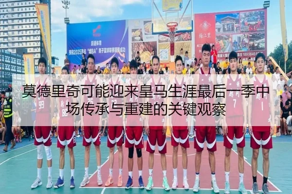 莫德里奇可能迎来皇马生涯最后一季中场传承与重建的关键观察